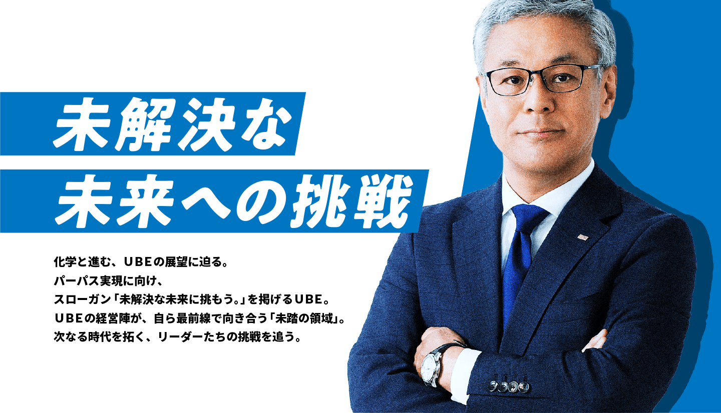 未解決な未来への挑戦 化学と進む、ＵＢＥの展望に迫る。パーパス実現に向け、スローガン「未解決な未来に挑もう。」を掲げるＵＢＥ。ＵＢＥの経営陣が、自ら最前線で向き合う「未踏の領域」。次なる時代を拓く、リーダーたちの挑戦を追う。