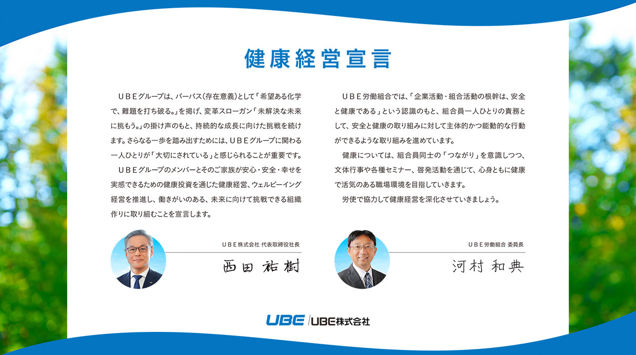 代表取締役社長の西田祐樹およびUBE労働組合委員長の河村和典それぞれの健康経営宣言文書。西田祐樹開始: ＵＢＥグループは、パーパス（存在意義）として「希望ある化学で、難題を打ち破る。」を掲げ、変革スローガン「未解決な未来に挑もう。」の掛け声のもと、持続的な成長に向けた挑戦を続けます。さらなる一歩を踏み出すためには、ＵＢＥグループに関わる一人ひとりが「大切にされている」と感じられることが重要です。ＵＢＥグループのメンバーとそのご家族が安心・安全・幸せを実感できるための健康投資を通じた健康経営、ウェルビーイング経営を推進し、働きがいのある、未来に向けて挑戦できる組織作りに取り組むことを宣言します。西田祐樹終了。河村和典開始: ＵＢＥ労働組合では、「企業活動・組合活動の根幹は、安全と健康である」という認識のもと、組合員一人ひとりの責務として、安全と健康の取り組みに対して主体的かつ能動的な行動ができるような取り組みを進めています。健康については、組合員同士の「つながり」を意識しつつ、文体行事や各種セミナー、啓発活動を通じて、心身ともに健康で活気のある職場環境を目指していきます。労使で協力して健康経営を深化させていきましょう。河村和典終了。
